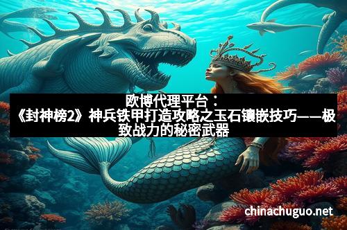 欧博代理平台：《封神榜2》神兵铁甲打造攻略之玉石镶嵌技巧——极致战力的秘密武器