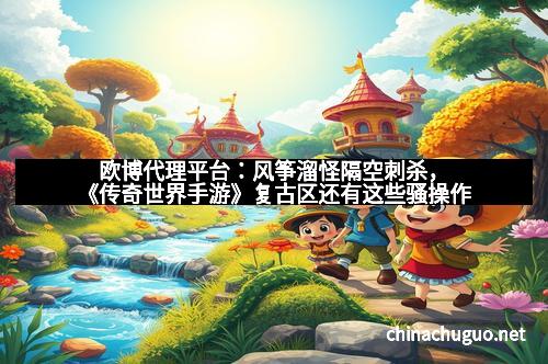 欧博代理平台：风筝溜怪隔空刺杀，《传奇世界手游》复古区还有这些骚操作