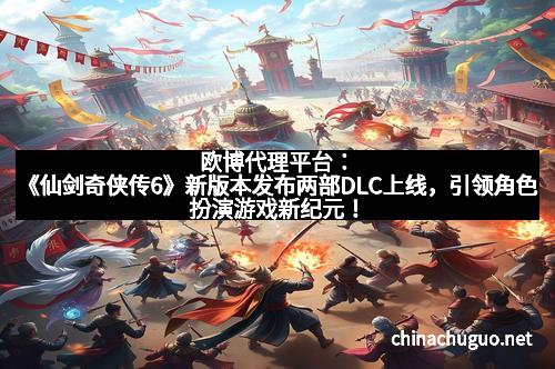 欧博代理平台：《仙剑奇侠传6》新版本发布两部DLC上线，引领角色扮演游戏新纪元！